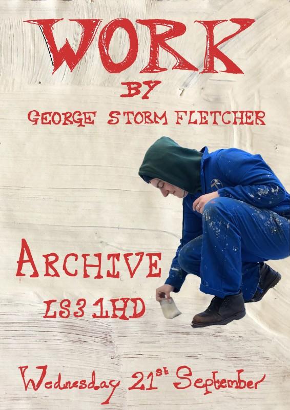 Poster for Work - an exhibition by George Storm Fletcher. Text reads: Work by George Storm Fletcher, Archive LS3 1HD, Wednesday 21 September